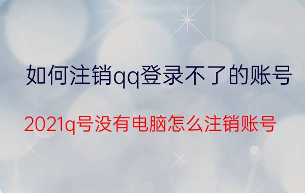 如何注销qq登录不了的账号 2021q号没有电脑怎么注销账号？